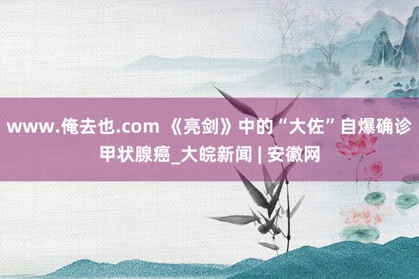 www.俺去也.com 《亮剑》中的“大佐”自爆确诊甲状腺癌_大皖新闻 | 安徽网