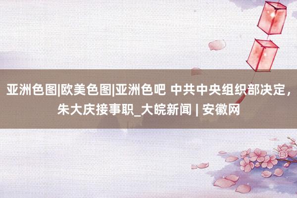 亚洲色图|欧美色图|亚洲色吧 中共中央组织部决定，朱大庆接事职_大皖新闻 | 安徽网