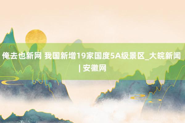 俺去也新网 我国新增19家国度5A级景区_大皖新闻 | 安徽网