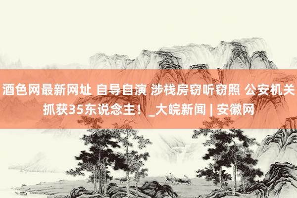 酒色网最新网址 自导自演 涉栈房窃听窃照 公安机关抓获35东说念主！_大皖新闻 | 安徽网