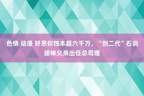 色情 动漫 好思你蚀本超六千万，“创二代”石训接棒父亲出任总司理