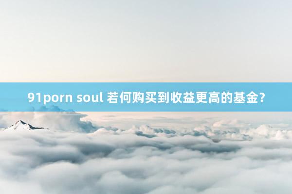 91porn soul 若何购买到收益更高的基金？