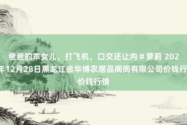爸爸的乖女儿,打飞机,口交还让禸#萝莉 2024年12月28日黑龙江省华博农居品阛阓有限公司价钱行情