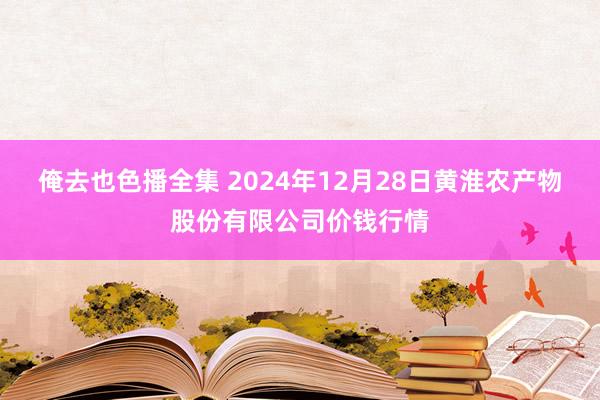 俺去也色播全集 2024年12月28日黄淮农产物股份有限公司价钱行情