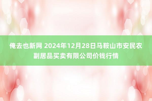 俺去也新网 2024年12月28日马鞍山市安民农副居品买卖有限公司价钱行情