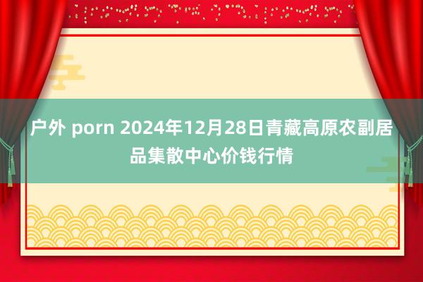 户外 porn 2024年12月28日青藏高原农副居品集散中心价钱行情