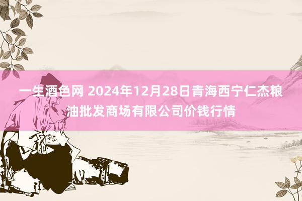 一生酒色网 2024年12月28日青海西宁仁杰粮油批发商场有限公司价钱行情