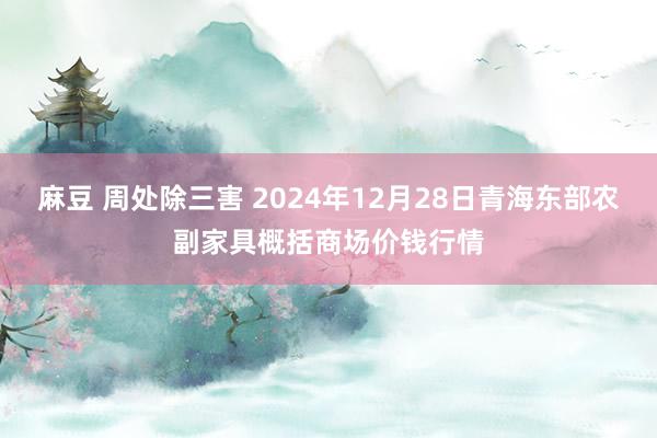 麻豆 周处除三害 2024年12月28日青海东部农副家具概括商场价钱行情