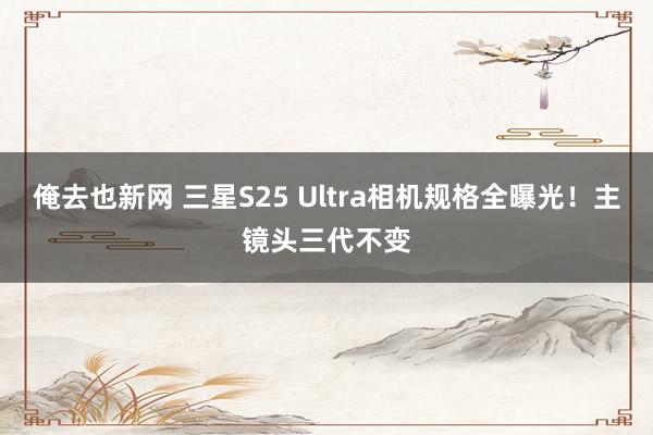 俺去也新网 三星S25 Ultra相机规格全曝光！主镜头三代不变