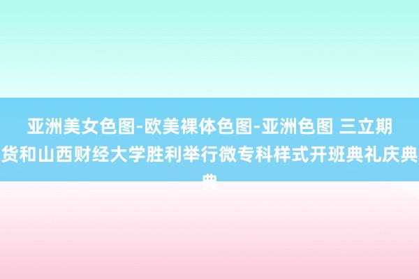 亚洲美女色图-欧美裸体色图-亚洲色图 三立期货和山西财经大学胜利举行微专科样式开班典礼庆典