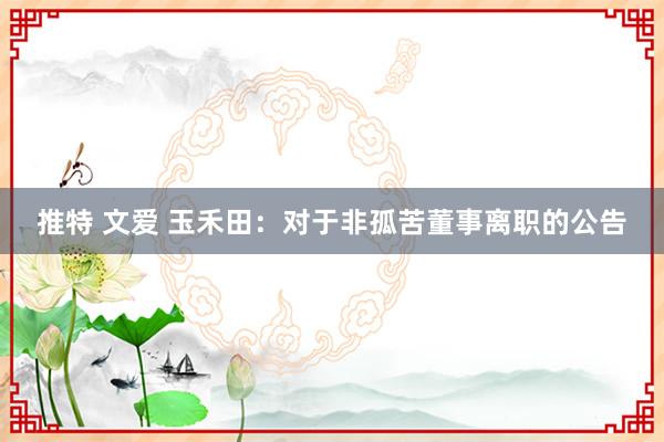 推特 文爱 玉禾田：对于非孤苦董事离职的公告