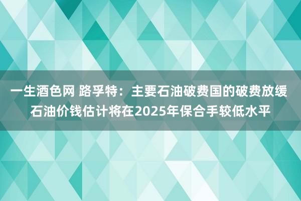一生酒色网 路孚特：主要石油破费国的破费放缓 石油价钱估计将在2025年保合手较低水平