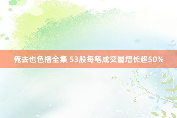 俺去也色播全集 53股每笔成交量增长超50%