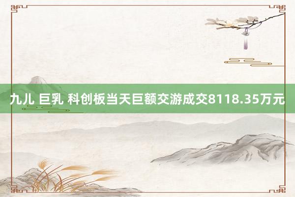 九儿 巨乳 科创板当天巨额交游成交8118.35万元