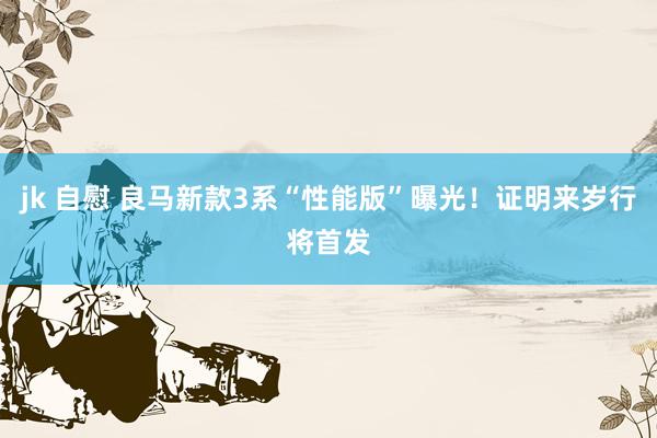 jk 自慰 良马新款3系“性能版”曝光！证明来岁行将首发
