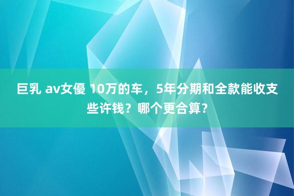 巨乳 av女優 10万的车，5年分期和全款能收支些许钱？哪个更合算？
