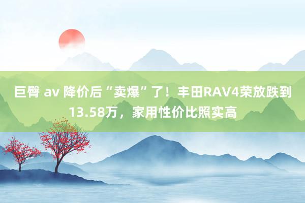 巨臀 av 降价后“卖爆”了！丰田RAV4荣放跌到13.58万，家用性价比照实高