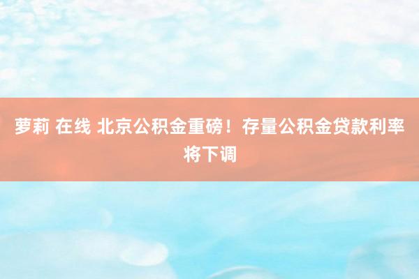 萝莉 在线 北京公积金重磅！存量公积金贷款利率将下调