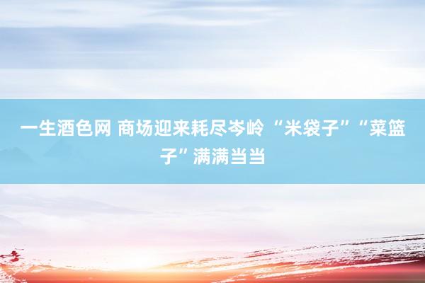 一生酒色网 商场迎来耗尽岑岭 “米袋子”“菜篮子”满满当当