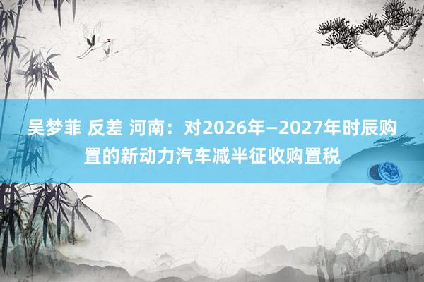 吴梦菲 反差 河南：对2026年—2027年时辰购置的新动力汽车减半征收购置税