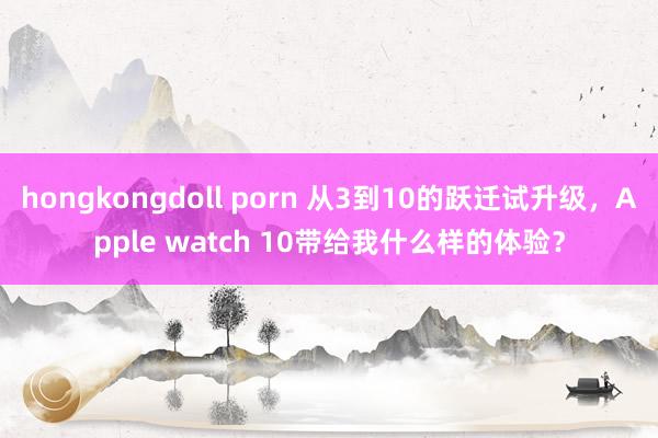 hongkongdoll porn 从3到10的跃迁试升级，Apple watch 10带给我什么样的体验？