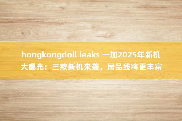 hongkongdoll leaks 一加2025年新机大曝光：三款新机来袭，居品线将更丰富