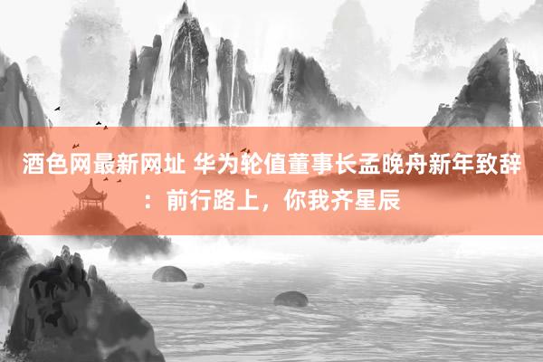 酒色网最新网址 华为轮值董事长孟晚舟新年致辞：前行路上，你我齐星辰