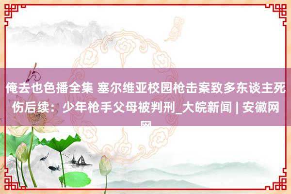 俺去也色播全集 塞尔维亚校园枪击案致多东谈主死伤后续：少年枪手父母被判刑_大皖新闻 | 安徽网