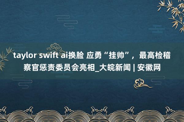 taylor swift ai换脸 应勇“挂帅”，最高检稽察官惩责委员会亮相_大皖新闻 | 安徽网