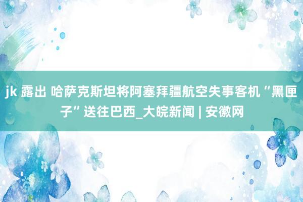 jk 露出 哈萨克斯坦将阿塞拜疆航空失事客机“黑匣子”送往巴西_大皖新闻 | 安徽网