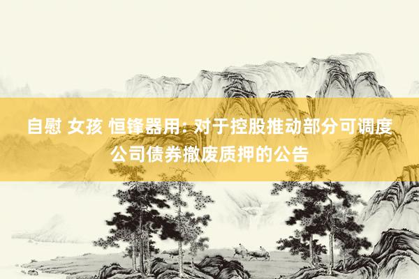 自慰 女孩 恒锋器用: 对于控股推动部分可调度公司债券撤废质押的公告