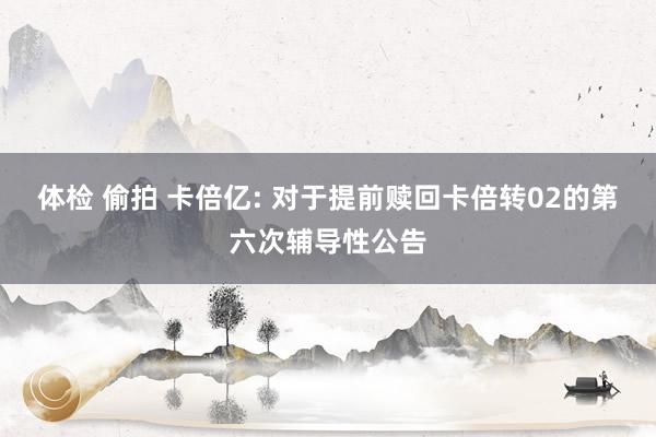 体检 偷拍 卡倍亿: 对于提前赎回卡倍转02的第六次辅导性公告