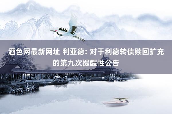 酒色网最新网址 利亚德: 对于利德转债赎回扩充的第九次提醒性公告