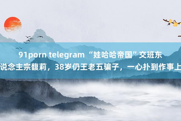 91porn telegram “娃哈哈帝国”交班东说念主宗馥莉，38岁仍王老五骗子，一心扑到作事上