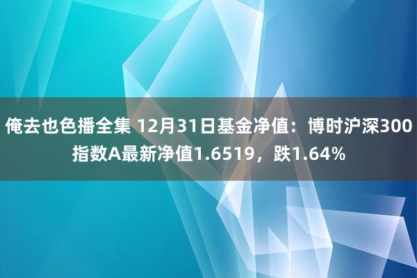 俺去也色播全集 12月31日基金净值：博时沪深300指数A最新净值1.6519，跌1.64%