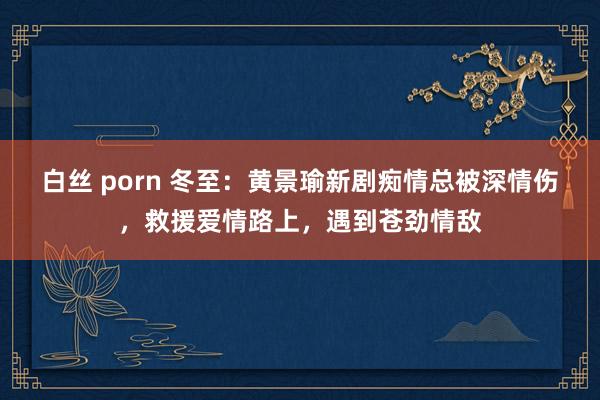 白丝 porn 冬至：黄景瑜新剧痴情总被深情伤，救援爱情路上，遇到苍劲情敌