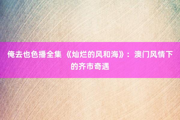 俺去也色播全集 《灿烂的风和海》：澳门风情下的齐市奇遇