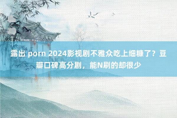 露出 porn 2024影视剧不雅众吃上细糠了？豆瓣口碑高分剧，能N刷的却很少