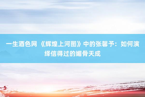 一生酒色网 《辉煌上河图》中的张馨予：如何演绎信得过的媚骨天成