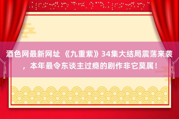 酒色网最新网址 《九重紫》34集大结局震荡来袭，本年最令东谈主过瘾的剧作非它莫属！