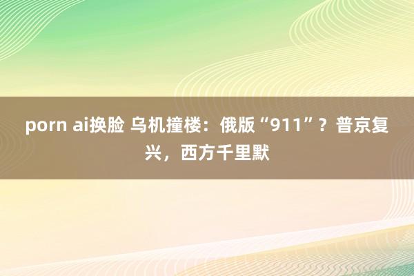 porn ai换脸 乌机撞楼：俄版“911”？普京复兴，西方千里默