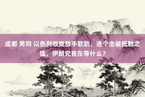 成都 男同 以色列收拢敌手软肋，逐个击破抵触之弧，伊朗究竟在等什么？