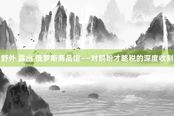 野外 露出 俄罗斯商品馆——对鹅粉才略税的深度收割