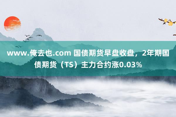 www.俺去也.com 国债期货早盘收盘，2年期国债期货（TS）主力合约涨0.03%