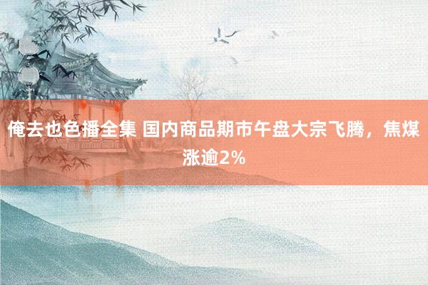 俺去也色播全集 国内商品期市午盘大宗飞腾，焦煤涨逾2%