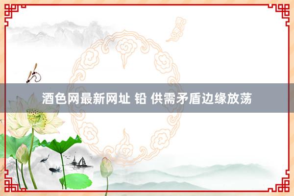 酒色网最新网址 铅 供需矛盾边缘放荡