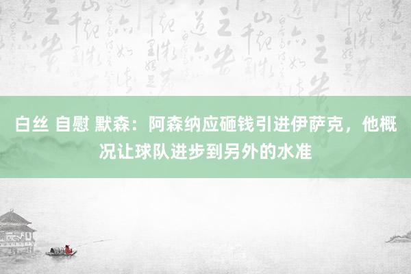 白丝 自慰 默森：阿森纳应砸钱引进伊萨克，他概况让球队进步到另外的水准
