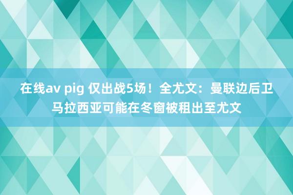 在线av pig 仅出战5场！全尤文：曼联边后卫马拉西亚可能在冬窗被租出至尤文