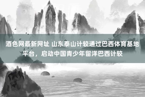 酒色网最新网址 山东泰山计较通过巴西体育基地平台，启动中国青少年留洋巴西计较