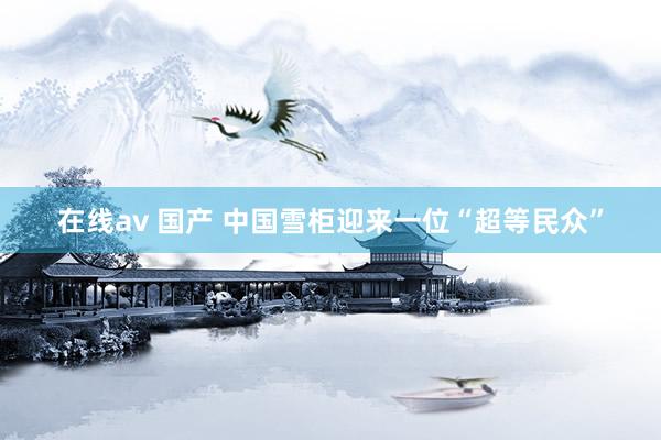 在线av 国产 中国雪柜迎来一位“超等民众”